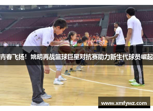 青春飞扬！姚明再战篮球巨星对抗赛助力新生代球员崛起